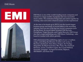 EMI Music
EMI Music is one of the world’s leading music companies and
is home to a large number of popular and very successful
music artists. The institution brings fans and artists together by
creating value and action wherever music is to be experienced.
At the time of its break-up in 2012 it was the fourth-largest
business group and family of record labels in the recording
industry and was one of the big four record companies (now
the big three). Its record labels included EMI Records,
Parlophone, Virgin Records, and Capitol Records. EMI Group
also had a major publishing arm, EMI Music Publishing—also
based in London with offices globally.
EMI administered the publishing rights of over 1.3 million
songs, controlling the libraries of artists such as Jay-Z,
Beyoncé, deadmau5, Timo Maas, Dragon, the Prodigy,
Megadeth, the Black Eyed Peas, Bloc Party, My Chemical
Romance, Avicii, Cannibal Corpse, the Crystal Method,
Quarashi, Dragpipe, Avenged Sevenfold, Slipknot,
MSTRKRFT, and Sean Paul.
 