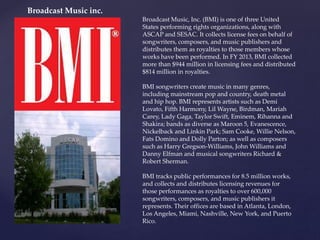 Broadcast Music, Inc. (BMI) is one of three United
States performing rights organizations, along with
ASCAP and SESAC. It collects license fees on behalf of
songwriters, composers, and music publishers and
distributes them as royalties to those members whose
works have been performed. In FY 2013, BMI collected
more than $944 million in licensing fees and distributed
$814 million in royalties.
BMI songwriters create music in many genres,
including mainstream pop and country, death metal
and hip hop. BMI represents artists such as Demi
Lovato, Fifth Harmony, Lil Wayne, Birdman, Mariah
Carey, Lady Gaga, Taylor Swift, Eminem, Rihanna and
Shakira; bands as diverse as Maroon 5, Evanescence,
Nickelback and Linkin Park; Sam Cooke, Willie Nelson,
Fats Domino and Dolly Parton; as well as composers
such as Harry Gregson-Williams, John Williams and
Danny Elfman and musical songwriters Richard &
Robert Sherman.
BMI tracks public performances for 8.5 million works,
and collects and distributes licensing revenues for
those performances as royalties to over 600,000
songwriters, composers, and music publishers it
represents. Their offices are based in Atlanta, London,
Los Angeles, Miami, Nashville, New York, and Puerto
Rico.
Broadcast Music inc.
 