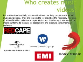 Who creates music
videos?
Institutions fund and help make music videos that help promotes the artist’s
music and persona. They are responsible for providing the necessary resources
to allow the video to be made to perfection and distributing it across various
media platforms to increase its accessibility and exposure to its intended
audience.
 