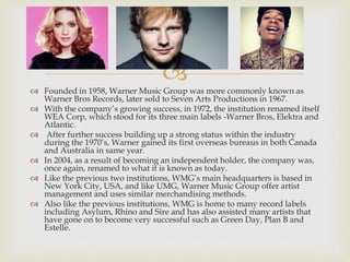 
 Founded in 1958, Warner Music Group was more commonly known as
Warner Bros Records, later sold to Seven Arts Productions in 1967.
 With the company’s growing success, in 1972, the institution renamed itself
WEA Corp, which stood for its three main labels -Warner Bros, Elektra and
Atlantic.
 After further success building up a strong status within the industry
during the 1970’s, Warner gained its first overseas bureaus in both Canada
and Australia in same year.
 In 2004, as a result of becoming an independent holder, the company was,
once again, renamed to what it is known as today.
 Like the previous two institutions, WMG’s main headquarters is based in
New York City, USA, and like UMG, Warner Music Group offer artist
management and uses similar merchandising methods.
 Also like the previous institutions, WMG is home to many record labels
including Asylum, Rhino and Sire and has also assisted many artists that
have gone on to become very successful such as Green Day, Plan B and
Estelle.
 