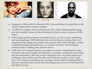 
 Founded in 1934 as DECCA Records USA, Universal Music Group(UMG) is the
world’s largest music content company.
 In 1990, the company later developed into MCA Music Entertainment Group,
and after another 6 years, further development lead to what we know as UMG
today.
 With leading market positions in recorded music, as well as music publishing
and merchandising, UMG both discovers and develops recording artists and
songwriters then going onto market and promote their music through a variety
of different formats and platforms, e.g. Youtube and other merchandising
methods such as clothing lines and live shows.
 UMG also owns and governs the copyrights to musical compositions in order
for them to be used in public performances, recordings, and also for use in films
and advertisements. UMG has worked alongside many successful artists such
as Rihanna, Snow Patrol and The Who and is situated, mainly, in New York
City, USA where the institution also manages various labels including DECCA
Records, Island Records and Def Jam Recordings (also known as The Island Def
Jam Music Group).
 
