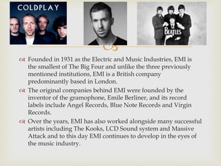
 Founded in 1931 as the Electric and Music Industries, EMI is
the smallest of The Big Four and unlike the three previously
mentioned institutions, EMI is a British company
predominantly based in London.
 The original companies behind EMI were founded by the
inventor of the gramophone, Emile Berliner, and its record
labels include Angel Records, Blue Note Records and Virgin
Records.
 Over the years, EMI has also worked alongside many successful
artists including The Kooks, LCD Sound system and Massive
Attack and to this day EMI continues to develop in the eyes of
the music industry.
 