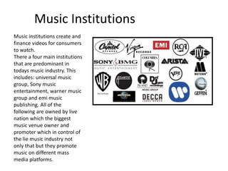 Music Institutions
Music institutions create and
finance videos for consumers
to watch.
There a four main institutions
that are predominant in
todays music industry. This
includes: universal music
group, Sony music
entertainment, warner music
group and emi music
publishing. All of the
following are owned by live
nation which the biggest
music venue owner and
promoter which in control of
the lie music industry not
only that but they promote
music on different mass
media platforms.
 