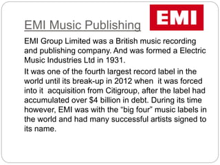 EMI Music Publishing
EMI Group Limited was a British music recording
and publishing company. And was formed a Electric
Music Industries Ltd in 1931.
It was one of the fourth largest record label in the
world until its break-up in 2012 when it was forced
into it acquisition from Citigroup, after the label had
accumulated over $4 billion in debt. During its time
however, EMI was with the “big four” music labels in
the world and had many successful artists signed to
its name.
 