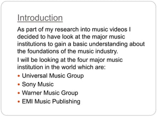 Introduction
As part of my research into music videos I
decided to have look at the major music
institutions to gain a basic understanding about
the foundations of the music industry.
I will be looking at the four major music
institution in the world which are:
 Universal Music Group
 Sony Music
 Warner Music Group
 EMI Music Publishing
 