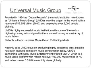 Universal Music Group
Founded in 1934 as “Decca Records”, the music institution now known
as “Universal Music Group” (UMG)is now the largest in the world with a
revenue of $6.552 billion (2013) and employing over 6,000 people
globally.
UMG is highly successful music institution with some of the worlds
highest grossing artists signed to them, as well having as vast array of
music labels
Not only is there Universal Music Group Publishing which
Not only does UMG focus on producing highly acclaimed artist but also
has been involved in modern music consumption today. UMG‘s
partnership with Sony Music Entertainment created VEVO which is a
music video platform with which has over 100,000 music video in HD
and attracts over 5.5 billion monthly views globally.
 