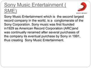 Sony Music Entertainment (
SME)
Sony Music Entertainment which is the second largest
record company in the world, is a conglomerate of the
Sony Corporation. Sony music was first founded
in1929 as American Record Corporation (ARC)and
was continually renamed after several purchases of
the company its eventual purchase by Sony in 1991,
thus creating Sony Music Entertainment.
 