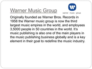 Warner Music Group
Originally founded as Warner Bros. Records in
1958 the Warner music group is now the third
largest music empires in the world, and employees
3,5000 people in 50 countries in the world. It’s
music publishing is also one of the main players in
the music publishing business globally and is a key
element in their goal to redefine the music industry.
 