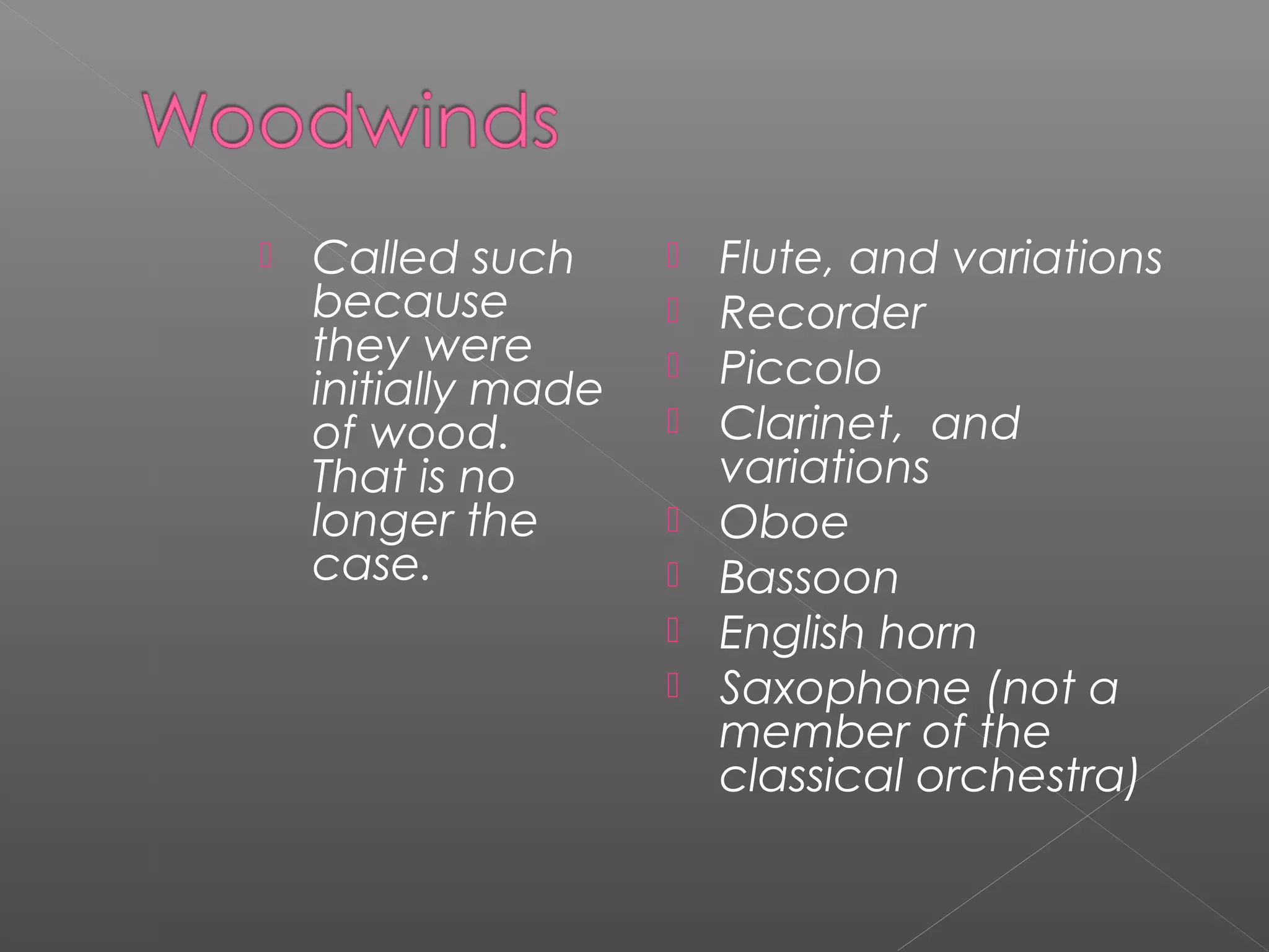 

Called such
because
they were
initially made
of wood.
That is no
longer the
case.










Flute, and variations
Recorder
Piccolo
Clarinet, and
variations
Oboe
Bassoon
English horn
Saxophone (not a
member of the
classical orchestra)

 