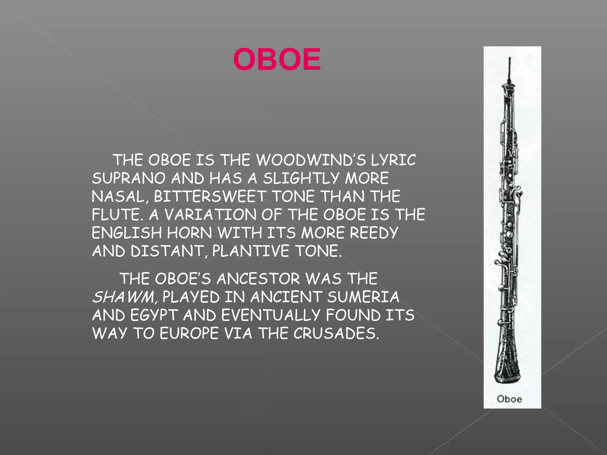 OBOE
THE OBOE IS THE WOODWIND’S LYRIC
SUPRANO AND HAS A SLIGHTLY MORE
NASAL, BITTERSWEET TONE THAN THE
FLUTE. A VARIATION OF THE OBOE IS THE
ENGLISH HORN WITH ITS MORE REEDY
AND DISTANT, PLANTIVE TONE.
THE OBOE’S ANCESTOR WAS THE
SHAWM, PLAYED IN ANCIENT SUMERIA
AND EGYPT AND EVENTUALLY FOUND ITS
WAY TO EUROPE VIA THE CRUSADES.

 