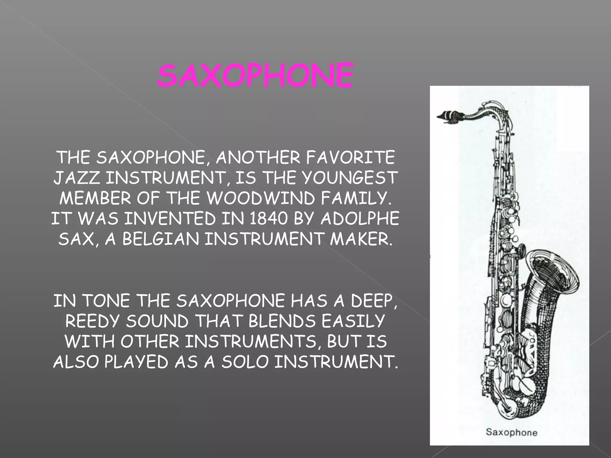 SAXOPHONE
THE SAXOPHONE, ANOTHER FAVORITE
JAZZ INSTRUMENT, IS THE YOUNGEST
MEMBER OF THE WOODWIND FAMILY.
IT WAS INVENTED IN 1840 BY ADOLPHE
SAX, A BELGIAN INSTRUMENT MAKER.
IN TONE THE SAXOPHONE HAS A DEEP,
REEDY SOUND THAT BLENDS EASILY
WITH OTHER INSTRUMENTS, BUT IS
ALSO PLAYED AS A SOLO INSTRUMENT.

 