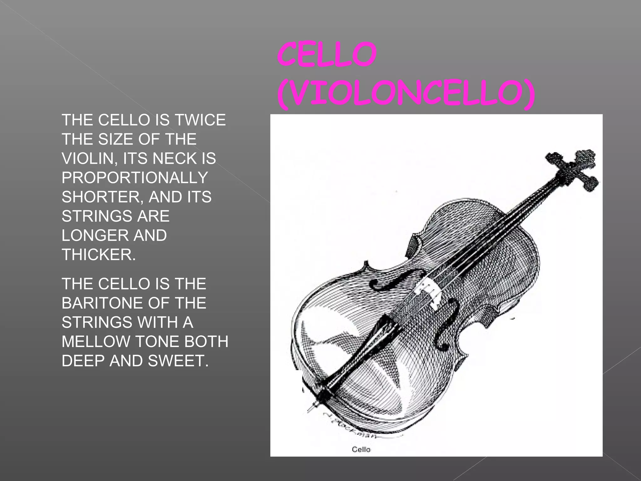 THE CELLO IS TWICE
THE SIZE OF THE
VIOLIN, ITS NECK IS
PROPORTIONALLY
SHORTER, AND ITS
STRINGS ARE
LONGER AND
THICKER.
THE CELLO IS THE
BARITONE OF THE
STRINGS WITH A
MELLOW TONE BOTH
DEEP AND SWEET.

CELLO
(VIOLONCELLO)

 