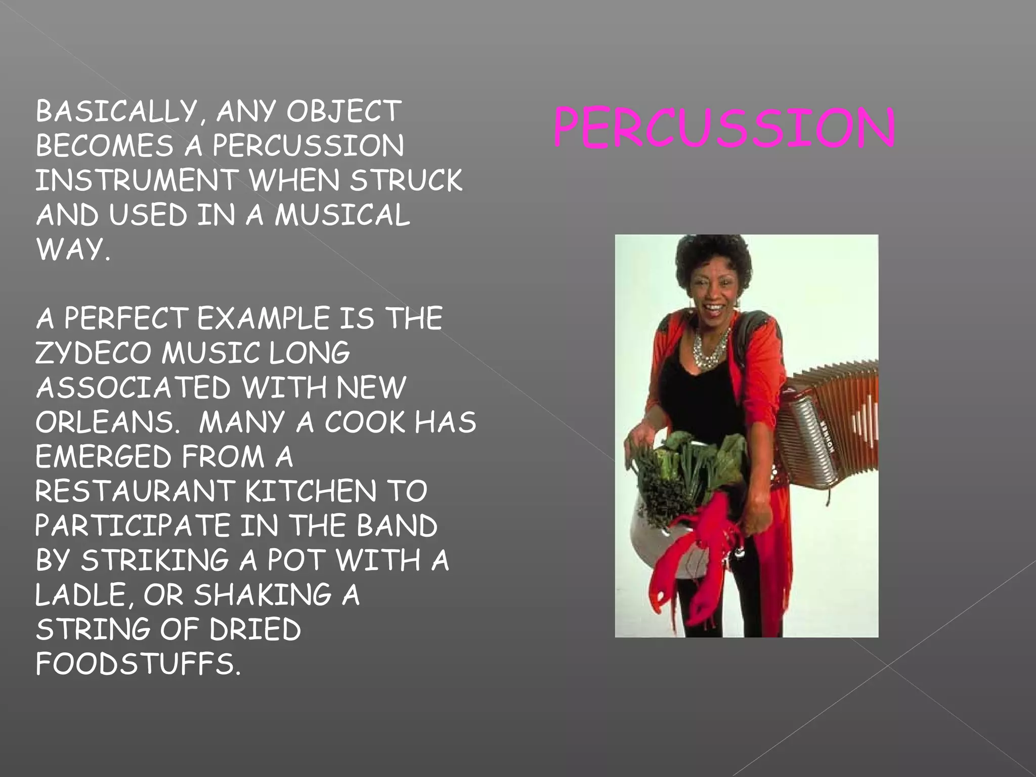 BASICALLY, ANY OBJECT
BECOMES A PERCUSSION
INSTRUMENT WHEN STRUCK
AND USED IN A MUSICAL
WAY.
A PERFECT EXAMPLE IS THE
ZYDECO MUSIC LONG
ASSOCIATED WITH NEW
ORLEANS. MANY A COOK HAS
EMERGED FROM A
RESTAURANT KITCHEN TO
PARTICIPATE IN THE BAND
BY STRIKING A POT WITH A
LADLE, OR SHAKING A
STRING OF DRIED
FOODSTUFFS.

PERCUSSION

 