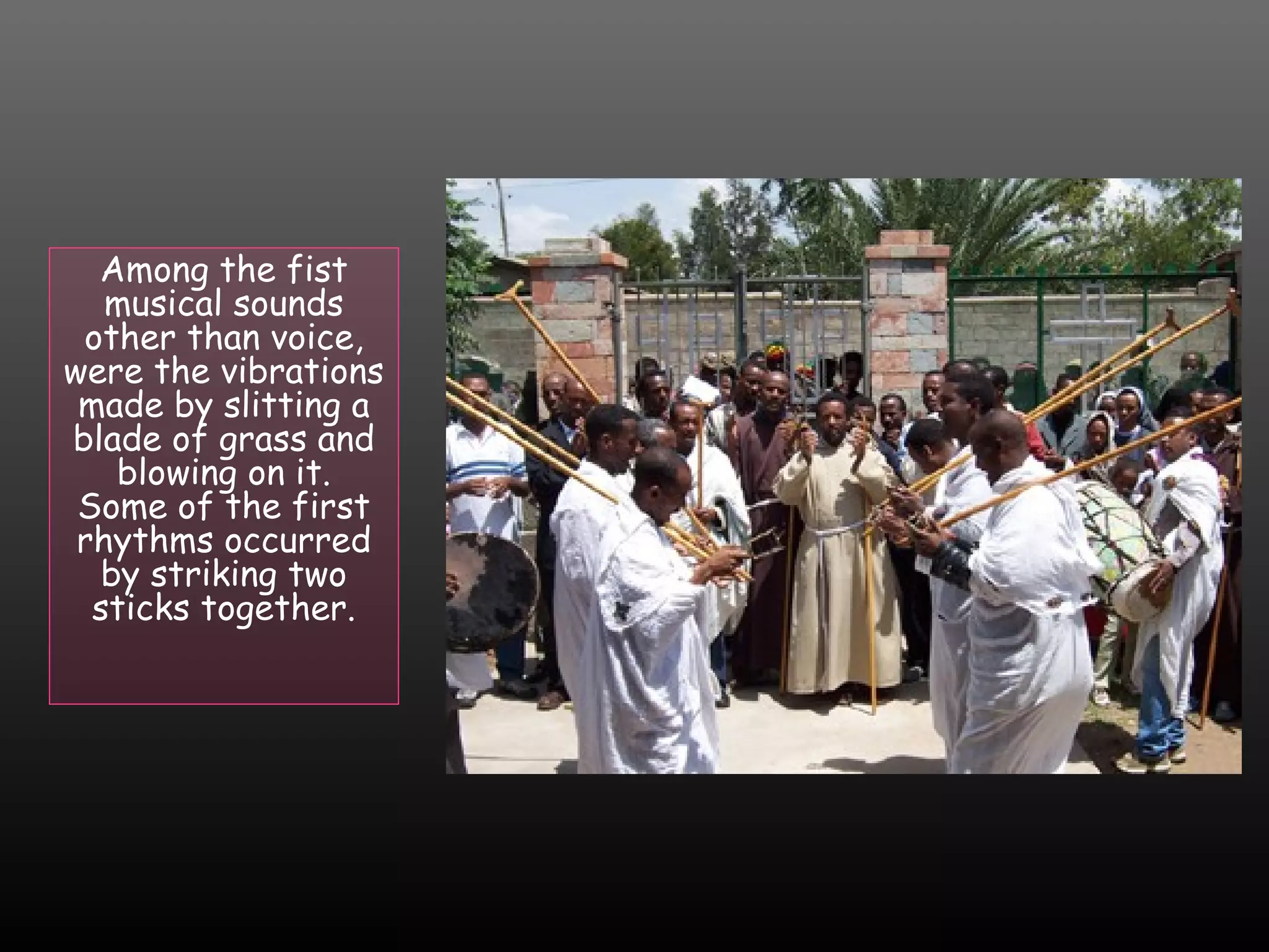 Among the fist
musical sounds
other than voice,
were the vibrations
made by slitting a
blade of grass and
blowing on it.
Some of the first
rhythms occurred
by striking two
sticks together.

 