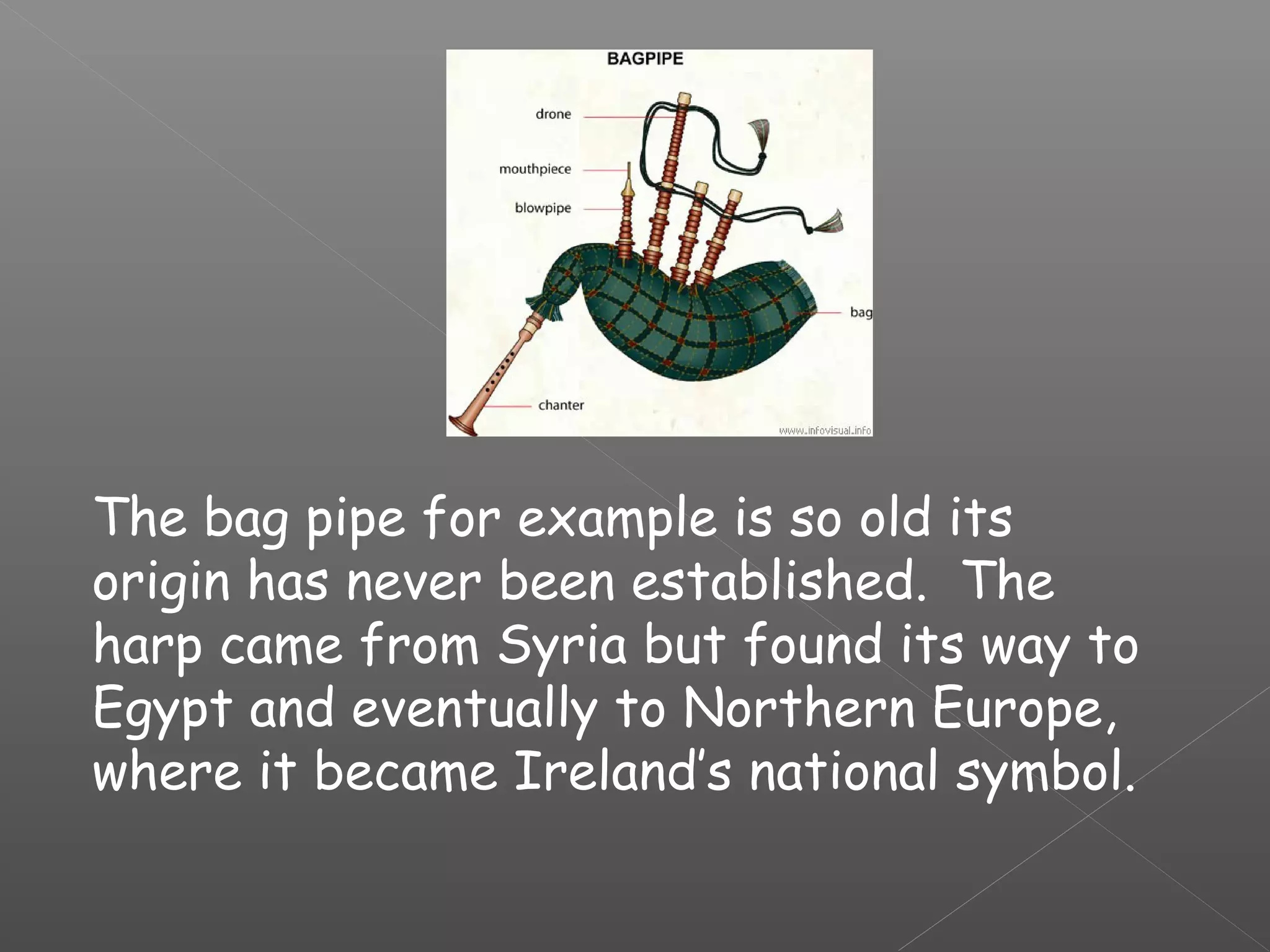 The bag pipe for example is so old its
origin has never been established. The
harp came from Syria but found its way to
Egypt and eventually to Northern Europe,
where it became Ireland’s national symbol.

 