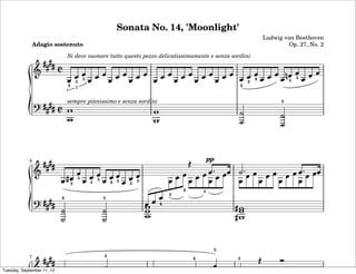 Sonata No. 14, 'Moonlight'
                                                                                                              Ludwig van Beethoven
              Adagio sostenuto                                                                                        Op. 27, No. 2
                                Si deve suonare tutto questo pezzo delicatissimamente e senza sordini



                                        3 5                                                             2 4             3 5
                                1       3                                                           1

                                sempre pianissimo e senza sordini                                                   5




            4                                                                           pp
                                        5
                                    2         3 5       4 5   3 5
                                                                            4       3
                                                                        1
                            4                       5
                                                                    4




                                                                                         5
            7                                       5                           4               3

Tuesday, September 11, 12
 