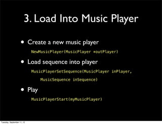3. Load Into Music Player

                    • Create a new music player
                            NewMusicPlayer(MusicPlayer *outPlayer)


                    • Load sequence into player
                            MusicPlayerSetSequence(MusicPlayer inPlayer,

                                MusicSequence inSequence)


                    • Play
                            MusicPlayerStart(myMusicPlayer)




Tuesday, September 11, 12
 