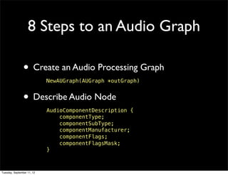 8 Steps to an Audio Graph

                • Create an Audio Processing Graph
                            NewAUGraph(AUGraph *outGraph)


                • Describe Audio Node
                            AudioComponentDescription {
                                componentType;
                                componentSubType;
                                componentManufacturer;
                                componentFlags;
                                componentFlagsMask;
                            }



Tuesday, September 11, 12
 