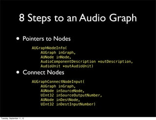 8 Steps to an Audio Graph
                • Pointers to Nodes
                            AUGraphNodeInfo(
                                AUGraph inGraph,
                                AUNode inNode,
                                AudioComponentDescription *outDescription,
                                AudioUnit *outAudioUnit)

                • Connect Nodes
                            AUGraphConnectNodeInput(
                                AUGraph inGraph,
                                AUNode inSourceNode,
                                UInt32 inSourceOutputNumber,
                                AUNode inDestNode,
                                UInt32 inDestInputNumber)


Tuesday, September 11, 12
 