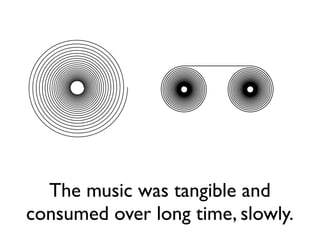 The music was tangible and
consumed over long time, slowly.
 