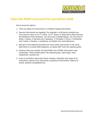 http://themusicinternational.com
Select the RIGHT instrument for yourself (or child)
Get to know the options.
1. There are about 20 instruments in a Western Classical Orchestra.
2. Several instruments are repeated. For example in a 60-piece orchestra you
may have as many as 10 1st
violins, 10 2nd
violins, 8 violas and 6 cellos forming
the backbone of the orchestra. You may have 2 double basses. You may have 3
flutes, 3 oboes, 4 clarinets and 2 bassoons. 2 Trumpets, 2 horns, 2 trombones
and 2 tubas. A timpani, a xylophone, an English horn and Euphonium.
3. Not part of the Classical Orchestra are many other instruments in the world.
Note there is no piano NOR keyboard, nor guitar NOT even the classical guitar.
4. However there are another 20 odd OTHER main OTHER instruments used
occasionaly. These include piano, the classical guitar, pipe-organ, harp,
harpsichord, recorder etc.
5. A key to orchestra instrument choice includes; intonation and range of an
instrument; volume of an instrument; grouping of instruments; balance of
sound; auditory compatibility etc.
 