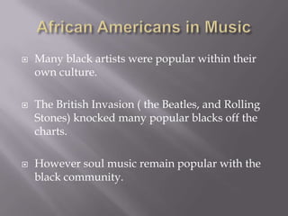    Many black artists were popular within their
    own culture.

   The British Invasion ( the Beatles, and Rolling
    Stones) knocked many popular blacks off the
    charts.

   However soul music remain popular with the
    black community.
 