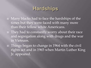    Many blacks had to face the hardships of the
    times but they were faced with many more
    than their fellow white Americans.
   They had to constantly worry about their race
    and segregation along with drugs and the war
    in Vietnam.
   Things began to change in 1964 with the civil
    rights act and in 1965 when Martin Luther King
    Jr. appeared.
 