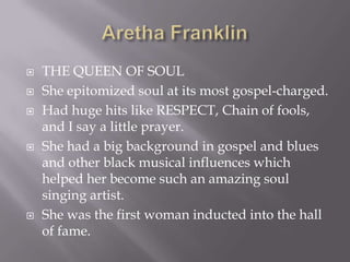    THE QUEEN OF SOUL
   She epitomized soul at its most gospel-charged.
   Had huge hits like RESPECT, Chain of fools,
    and I say a little prayer.
   She had a big background in gospel and blues
    and other black musical influences which
    helped her become such an amazing soul
    singing artist.
   She was the first woman inducted into the hall
    of fame.
 