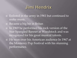    Enlisted in the army in 1961 but continued to
    make music.
   Became a big hit in Britan
   In 1969 he performed his rock version of the
    Star Spangled Banner at Woodstock and was
    recognized for his great musical talents.
   He won over his American audience In 1967 at
    the Monterey Pop Festival with his stunning
    performance.
 
