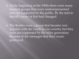    At the beginning of the 1960s there were many
    musical groups that were underrepresented
    and not supported by the public. By the mid to
    late 60’s many of this had changed.

   The Beatles were a group that became very
    popular with the youth in our country but they
    were not supported by the older generation
    because of the messages that their music
    portrayed.
 