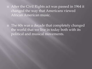    After the Civil Rights act was passed in 1964 it
    changed the way that Americans viewed
    African American music.

   The 60s was a decade that completely changed
    the world that we live in today both with its
    political and musical movements.
 