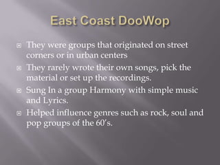    They were groups that originated on street
    corners or in urban centers
   They rarely wrote their own songs, pick the
    material or set up the recordings.
   Sung In a group Harmony with simple music
    and Lyrics.
   Helped influence genres such as rock, soul and
    pop groups of the 60’s.
 