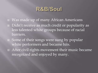    Was made up of many African Americans
   Didn’t receive as much credit or popularity as
    less talented white groups because of racial
    barriers.
   Some of their songs were sung by popular
    white performers and became hits.
   After civil rights movement their music became
    recognized and enjoyed by many.
 