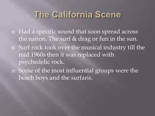   Had a specific sound that soon spread across
    the nation. The surf & drag or fun in the sun.
   Surf rock took over the musical industry till the
    mid 1960s then it was replaced with
    psychedelic rock.
   Some of the most influential groups were the
    beach boys and the surfaris.
 