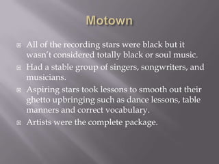   All of the recording stars were black but it
    wasn’t considered totally black or soul music.
   Had a stable group of singers, songwriters, and
    musicians.
   Aspiring stars took lessons to smooth out their
    ghetto upbringing such as dance lessons, table
    manners and correct vocabulary.
   Artists were the complete package.
 