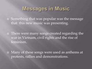    Something that was popular was the message
    that this new music was presenting.

   There were many songs created regarding the
    war in Vietnam, civil rights and the rise of
    feminism.

   Many of these songs were used as anthems at
    protests, rallies and demonstrations.
 