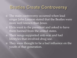    The main controversy occurred when lead
    singer John Lennon stated that the Beatles were
    more well known than Jesus.
   Elvis went to the president and asked to have
    them banned from the united states.
   Their songs supported anti-war and had
    lifestyles that involved drug use.
   They were thought to be a bad influence on the
    youth of that generation.
 