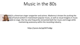Music in the 80s
Madonna is a American singer songwriter and actress. Madonna is known for pushing the
boundaries of lyrical content in mainstream popular music, as well as visual imagery in music
videos and on stage. She has also frequently reinvented both her music and image while
maintaining autonomy within the recording industry.
https://youtu.be/qqIIW7nxBgc
 