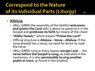    Alleluia
     (#62, GIRM) the assembly of the faithful welcomes
      and greets the Lord who is about to speak to it in the
      Gospel and professes its faith by means of the chant
     “AlleluYaweh,” which means “Praise the Lord”
     Official structure is Alleluia – Verse – Alleluia. If the
      song already has a verse, no need for lector to read
      the verse
     (#62, GIRM) sung in every season except Lent … the
      verse before the Gospel is sung, as indicated in the
      Lectionary. It is also permissible to sing another
      psalm or tract, as found in the Gradual.
 