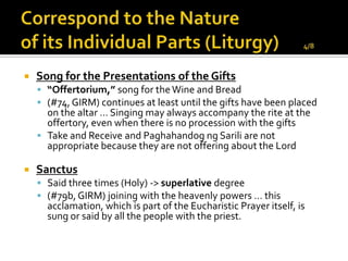   Song for the Presentations of the Gifts
     “Offertorium,” song for the Wine and Bread
     (#74, GIRM) continues at least until the gifts have been placed
      on the altar … Singing may always accompany the rite at the
      offertory, even when there is no procession with the gifts
     Take and Receive and Paghahandog ng Sarili are not
      appropriate because they are not offering about the Lord

   Sanctus
     Said three times (Holy) -> superlative degree
     (#79b, GIRM) joining with the heavenly powers … this
      acclamation, which is part of the Eucharistic Prayer itself, is
      sung or said by all the people with the priest.
 