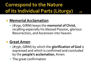    Memorial Acclamation
     (#79e, GIRM) keeps the memorial of Christ,
     recalling especially his blessed Passion, glorious
     Resurrection, and Ascension into heaven.

   Great Amen
     (#79h, GIRM) by which the glorification of God is
      expressed and which is confirmed and concluded
      by the people’s acclamation, Amen.
     The great confirmation
 