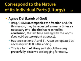    Agnus Dei (Lamb of God)
     (#83, GIRM) accompanies the fraction and, for
      this reason, may be repeated as many times as
      necessary until the rite has reached its
      conclusion, the last time ending with the words
      dona nobis pacem (grant us peace).
     Has two sections (A and B). A can be repeated as
      necessary while B is the ending
     This is a form of litany so it should be sung
      prayerfully since we are begging for mercy.
 
