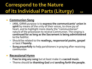    Communion Song
     (#86, GIRM) purpose is to express the communicants’ union in
      spirit by means of the unity of their voices, to show joy of
      heart, and to highlight more clearly the “communitarian”
      nature of the procession to receive Communion. The singing is
      continued for as long as the Sacrament is being administered
      to the faithful.
     Should be related to the readings, responsorial psalm, gospel
      or best if homily.
     Sung prayerfully to help parishioners in praying after receiving
      communion

   Recessional Hymn
     Free to sing any song but at least make it a sacred music.
     Theme should be thanking God and sending forth the people.
 