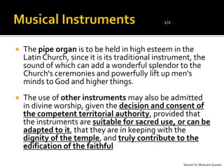    The pipe organ is to be held in high esteem in the
    Latin Church, since it is its traditional instrument, the
    sound of which can add a wonderful splendor to the
    Church's ceremonies and powerfully lift up men's
    minds to God and higher things.
   The use of other instruments may also be admitted
    in divine worship, given the decision and consent of
    the competent territorial authority, provided that
    the instruments are suitable for sacred use, or can be
    adapted to it, that they are in keeping with the
    dignity of the temple, and truly contribute to the
    edification of the faithful

                                                      Section IV, Musicam Scaram
 