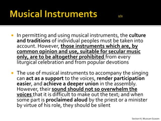    In permitting and using musical instruments, the culture
    and traditions of individual peoples must be taken into
    account. However, those instruments which are, by
    common opinion and use, suitable for secular music
    only, are to be altogether prohibited from every
    liturgical celebration and from popular devotions
   The use of musical instruments to accompany the singing
    can act as a support to the voices, render participation
    easier, and achieve a deeper union in the assembly.
    However, their sound should not so overwhelm the
    voices that it is difficult to make out the text; and when
    some part is proclaimed aloud by the priest or a minister
    by virtue of his role, they should be silent

                                                      Section IV, Musicam Scaram
 