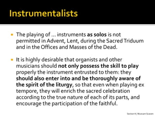    The playing of … instruments as solos is not
    permitted in Advent, Lent, during the Sacred Triduum
    and in the Offices and Masses of the Dead.

   It is highly desirable that organists and other
    musicians should not only possess the skill to play
    properly the instrument entrusted to them: they
    should also enter into and be thoroughly aware of
    the spirit of the liturgy, so that even when playing ex
    tempore, they will enrich the sacred celebration
    according to the true nature of each of its parts, and
    encourage the participation of the faithful.
                                                   Section IV, Musicam Scaram
 