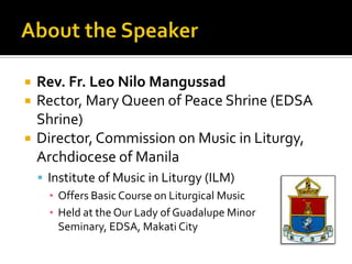    Rev. Fr. Leo Nilo Mangussad
   Rector, Mary Queen of Peace Shrine (EDSA
    Shrine)
   Director, Commission on Music in Liturgy,
    Archdiocese of Manila
     Institute of Music in Liturgy (ILM)
      ▪ Offers Basic Course on Liturgical Music
      ▪ Held at the Our Lady of Guadalupe Minor
        Seminary, EDSA, Makati City
 