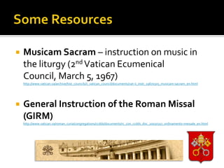    Musicam Sacram – instruction on music in
    the liturgy (2nd Vatican Ecumenical
    Council, March 5, 1967)
    http://www.vatican.va/archive/hist_councils/ii_vatican_council/documents/vat-ii_instr_19670305_musicam-sacram_en.html




   General Instruction of the Roman Missal
    (GIRM)
    http://www.vatican.va/roman_curia/congregations/ccdds/documents/rc_con_ccdds_doc_20030317_ordinamento-messale_en.html
 
