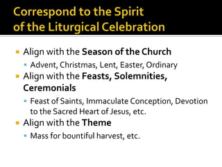    Align with the Season of the Church
     Advent, Christmas, Lent, Easter, Ordinary
   Align with the Feasts, Solemnities,
    Ceremonials
     Feast of Saints, Immaculate Conception, Devotion
     to the Sacred Heart of Jesus, etc.
   Align with the Theme
     Mass for bountiful harvest, etc.
 