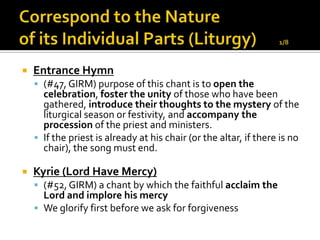    Entrance Hymn
     (#47, GIRM) purpose of this chant is to open the
      celebration, foster the unity of those who have been
      gathered, introduce their thoughts to the mystery of the
      liturgical season or festivity, and accompany the
      procession of the priest and ministers.
     If the priest is already at his chair (or the altar, if there is no
      chair), the song must end.

   Kyrie (Lord Have Mercy)
     (#52, GIRM) a chant by which the faithful acclaim the
      Lord and implore his mercy
     We glorify first before we ask for forgiveness
 